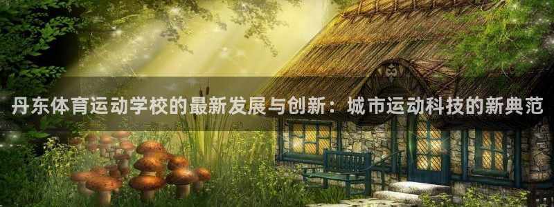海南J9官网下载发展怎么样：丹东体育运动学校的最新发